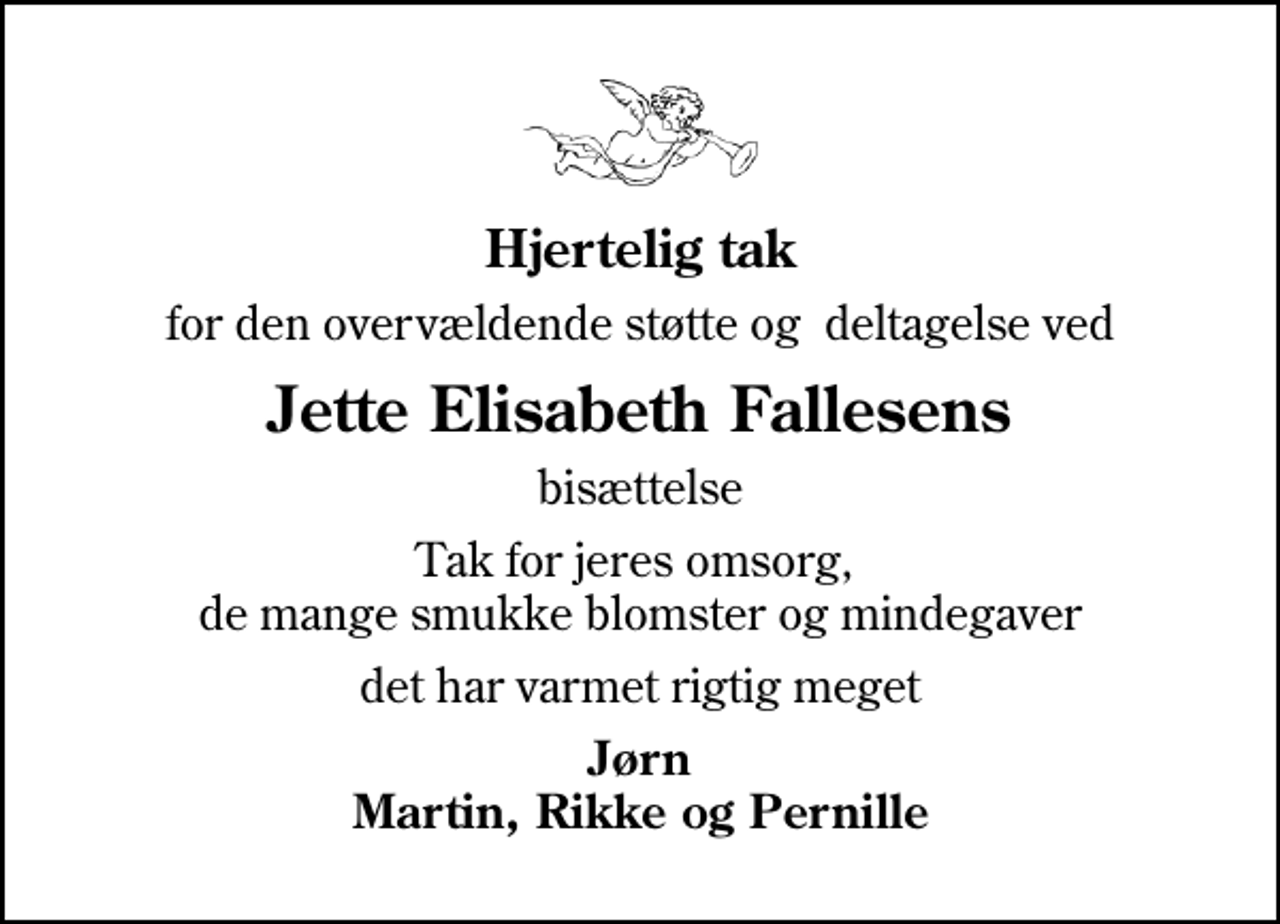 <p>Hjertelig tak<br />for den overvældende støtte og deltagelse ved<br />Jette Elisabeth Fallesens<br />bisættelse<br />Tak for jeres omsorg, de mange smukke blomster og mindegaver<br />det har varmet rigtig meget<br />Jørn Martin, Rikke og Pernille</p>