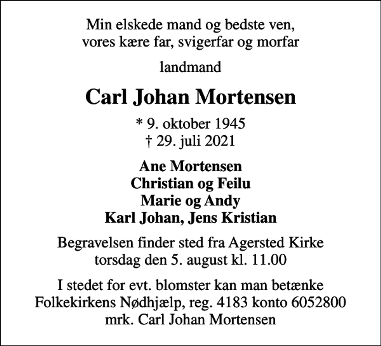 <p>Min elskede mand og bedste ven, vores kære far, svigerfar og morfar<br />landmand<br />Carl Johan Mortensen<br />* 9. oktober 1945<br />✝ 29. juli 2021<br />Ane Mortensen Christian og Feilu Marie og Andy Karl Johan, Jens Kristian<br />Begravelsen finder sted fra Agersted Kirke torsdag den 5. august kl. 11.00<br />I stedet for evt. blomster kan man betænke<br />Folkekirkens Nødhjælp reg.4183konto6052800mrk. Carl Johan<br />Mortensen</p>