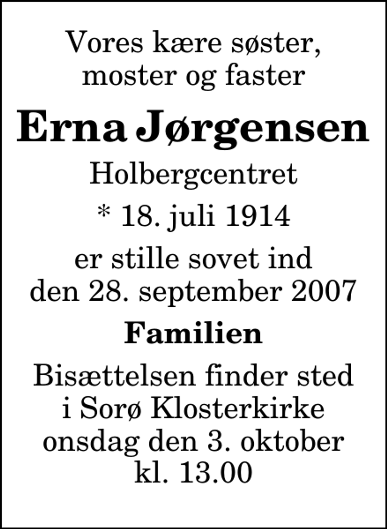 <p>Vores kære søster, moster og faster<br />Erna Jørgensen<br />Holbergcentret<br />* 18. juli 1914<br />er stille sovet ind den 28. september 2007<br />Familien<br />Bisættelsen finder sted i Sorø Klosterkirke onsdag den 3. oktober kl. 13.00</p>
