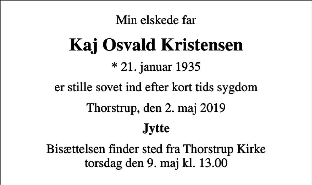 <p>Min elskede far<br />Kaj Osvald Kristensen<br />* 21. januar 1935<br />er stille sovet ind efter kort tids sygdom<br />Thorstrup, den 2. maj 2019<br />Jytte<br />Bisættelsen finder sted fra Thorstrup Kirke torsdag den 9. maj kl. 13.00</p>