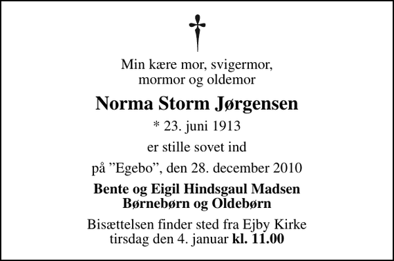 <p>Min kære mor, svigermor, mormor og oldemor<br />Norma Storm Jørgensen<br />* 23. juni 1913<br />er stille sovet ind<br />på Egebo, den 28. december 2010<br />Bente og Eigil Hindsgaul Madsen Børnebørn og Oldebørn<br />Bisættelsen finder sted fra Ejby Kirke tirsdag den 4. januar kl. 11.00<br />Bisættelsen finder sted fra Ejby Kirke tirsdag den 4. januar <em>kl. 11.00</em></p>