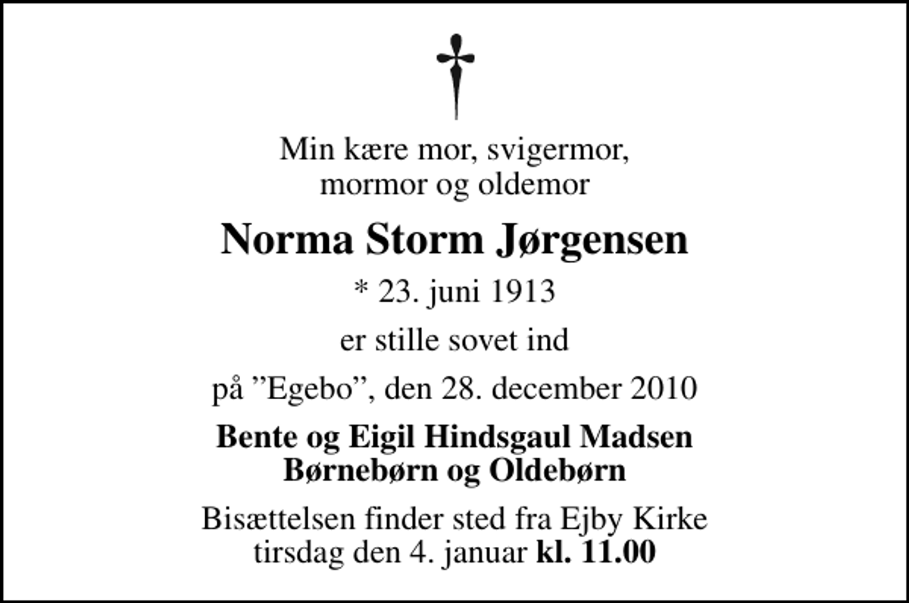 <p>Min kære mor, svigermor, mormor og oldemor<br />Norma Storm Jørgensen<br />* 23. juni 1913<br />er stille sovet ind<br />på Egebo, den 28. december 2010<br />Bente og Eigil Hindsgaul Madsen Børnebørn og Oldebørn<br />Bisættelsen finder sted fra Ejby Kirke tirsdag den 4. januar kl. 11.00<br />Bisættelsen finder sted fra Ejby Kirke tirsdag den 4. januar <em>kl. 11.00</em></p>