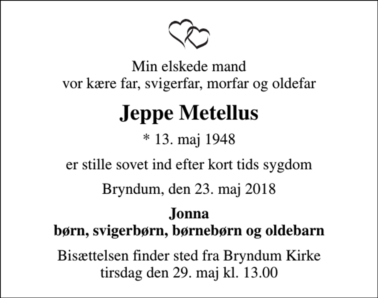 <p>Min elskede mand vor kære far, svigerfar, morfar og oldefar<br />Jeppe Metellus<br />* 13. maj 1948<br />er stille sovet ind efter kort tids sygdom<br />Bryndum, den 23. maj 2018<br />Jonna børn, svigerbørn, børnebørn og oldebarn<br />Bisættelsen finder sted fra Bryndum Kirke tirsdag den 29. maj kl. 13.00</p>