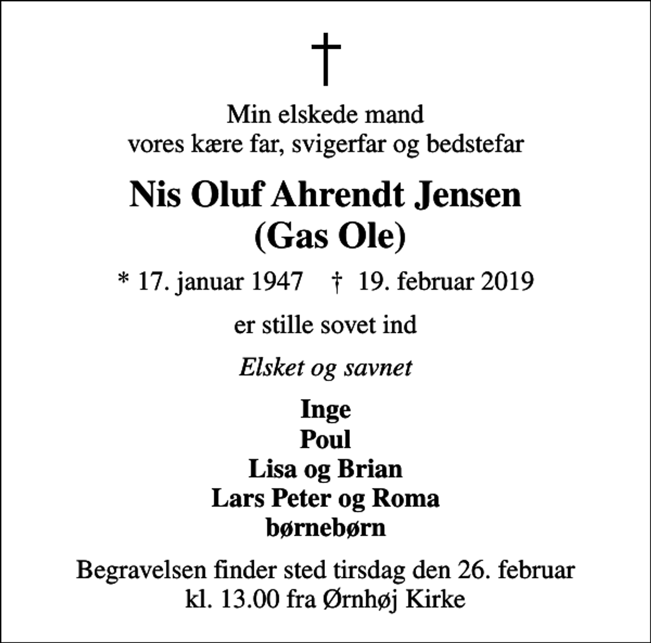 <p>Min elskede mand vores kære far, svigerfar og bedstefar<br />Nis Oluf Ahrendt Jensen (Gas Ole)<br />* 17. januar 1947 ✝ 19. februar 2019<br />er stille sovet ind<br />Elsket og savnet<br />Inge Poul Lisa og Brian Lars Peter og Roma børnebørn<br />Begravelsen finder sted tirsdag den 26. februar kl. 13.00 fra Ørnhøj Kirke</p>