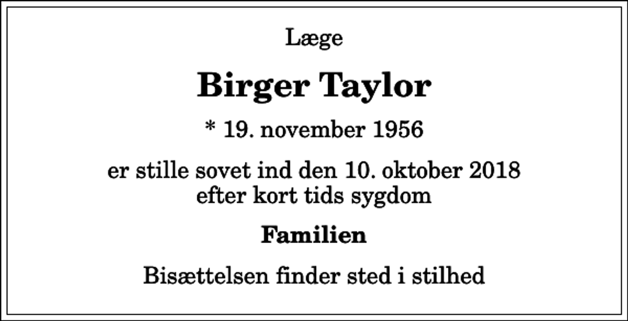 <p>Læge<br />Birger Taylor<br />* 19. november 1956<br />er stille sovet ind den 10. oktober 2018 efter kort tids sygdom<br />Familien<br />Bisættelsen finder sted i stilhed</p>