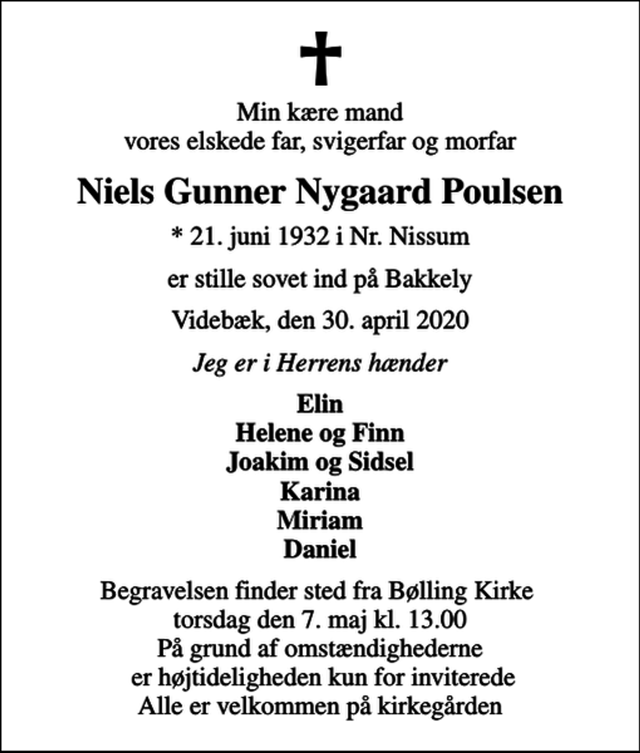 <p>Min kære mand vores elskede far, svigerfar og morfar<br />Niels Gunner Nygaard Poulsen<br />* 21. juni 1932 i Nr. Nissum<br />er stille sovet ind på Bakkely<br />Videbæk, den 30. april 2020<br />Jeg er i Herrens hænder<br />Elin Helene og Finn Joakim og Sidsel Karina Miriam Daniel<br />Begravelsen finder sted fra Bølling Kirke torsdag den 7. maj kl. 13.00 På grund af omstændighederne er højtideligheden kun for inviterede Alle er velkommen på kirkegården</p>