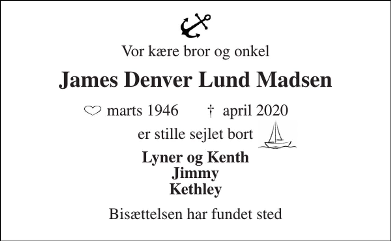 <p>Vor kære bror og onkel<br />James Denver Lund Madsen<br />marts 1946 †​ april 2020<br />er stille sejlet bort<br />Lyner og Kenth Jimmy Kethley<br />Bisættelsen har fundet sted</p>