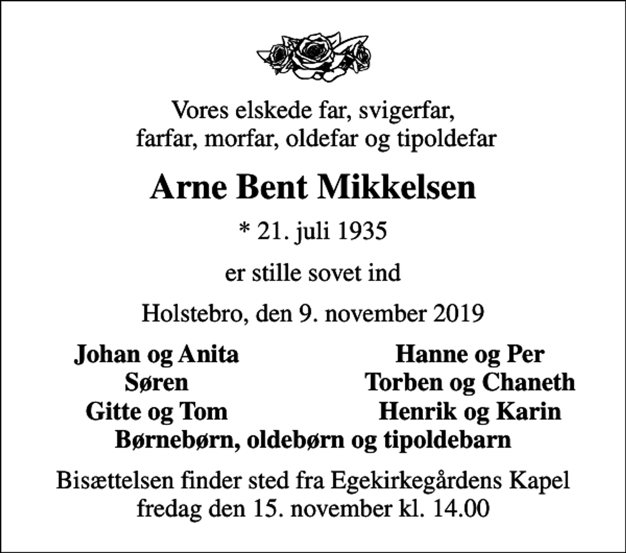 <p>Vores elskede far, svigerfar, farfar, morfar, oldefar og tipoldefar<br />Arne Bent Mikkelsen<br />* 21. juli 1935<br />er stille sovet ind<br />Holstebro, den 9. november 2019<br />Johan og Anita<br />Hanne og Per<br />Søren<br />Torben og Chaneth<br />Gitte og Tom<br />Henrik og Karin<br />Bisættelsen finder sted fra Egekirkegårdens Kapel fredag den 15. november kl. 14.00</p>