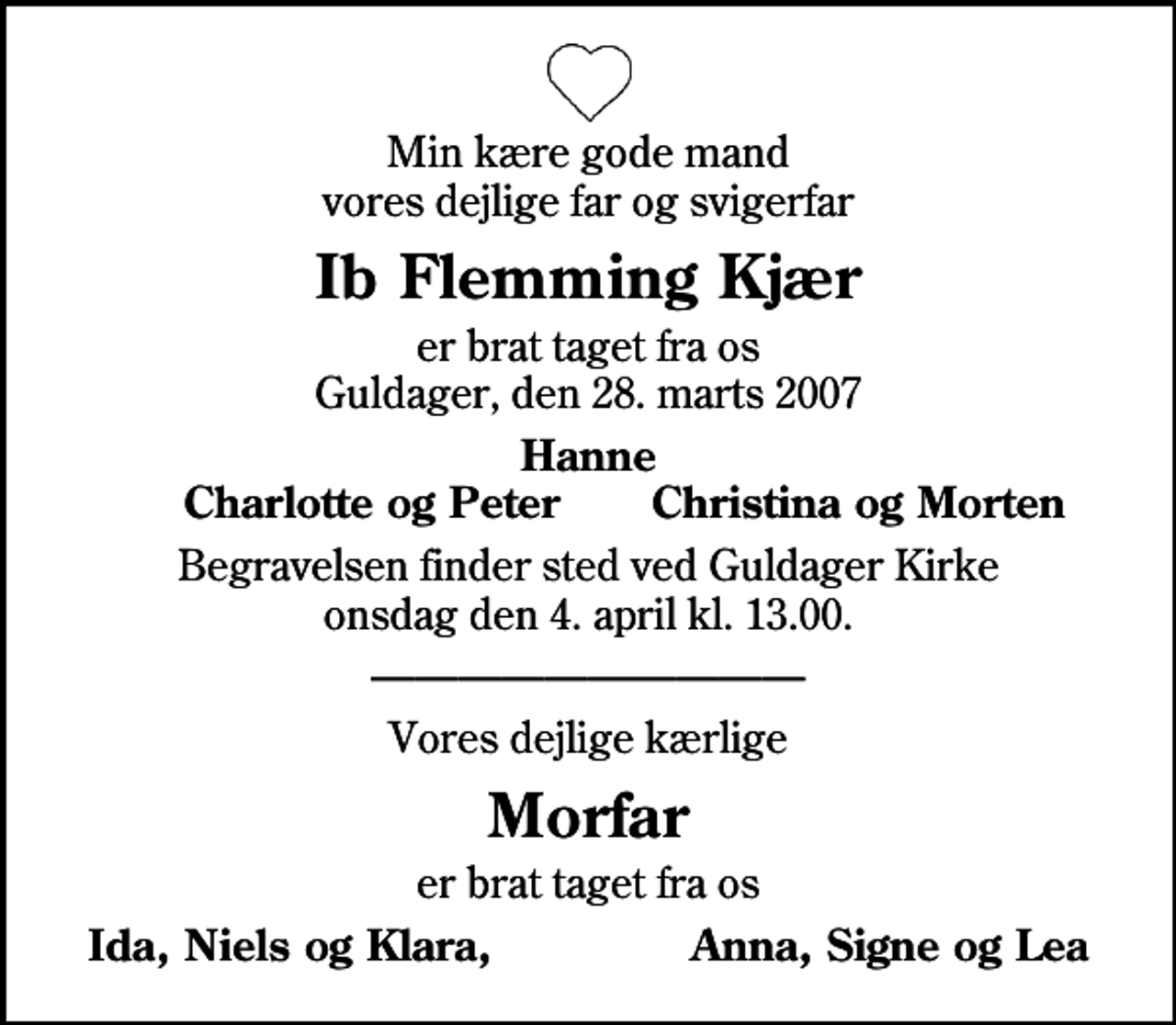 <p>Min kære gode mand vores dejlige far og svigerfar<br />Ib Flemming Kjær<br />er brat taget fra os Guldager, den 28. marts 2007<br />Hanne<br />Charlotte og Peter<br />Christina og Morten<br />Begravelsen finder sted ved Guldager Kirke onsdag den 4. april kl. 13.00<br />Vores dejlige kærlige<br />Morfar<br />er brat taget fra os<br />Ida, Niels og Klara, Anna, Signe og Lea</p>