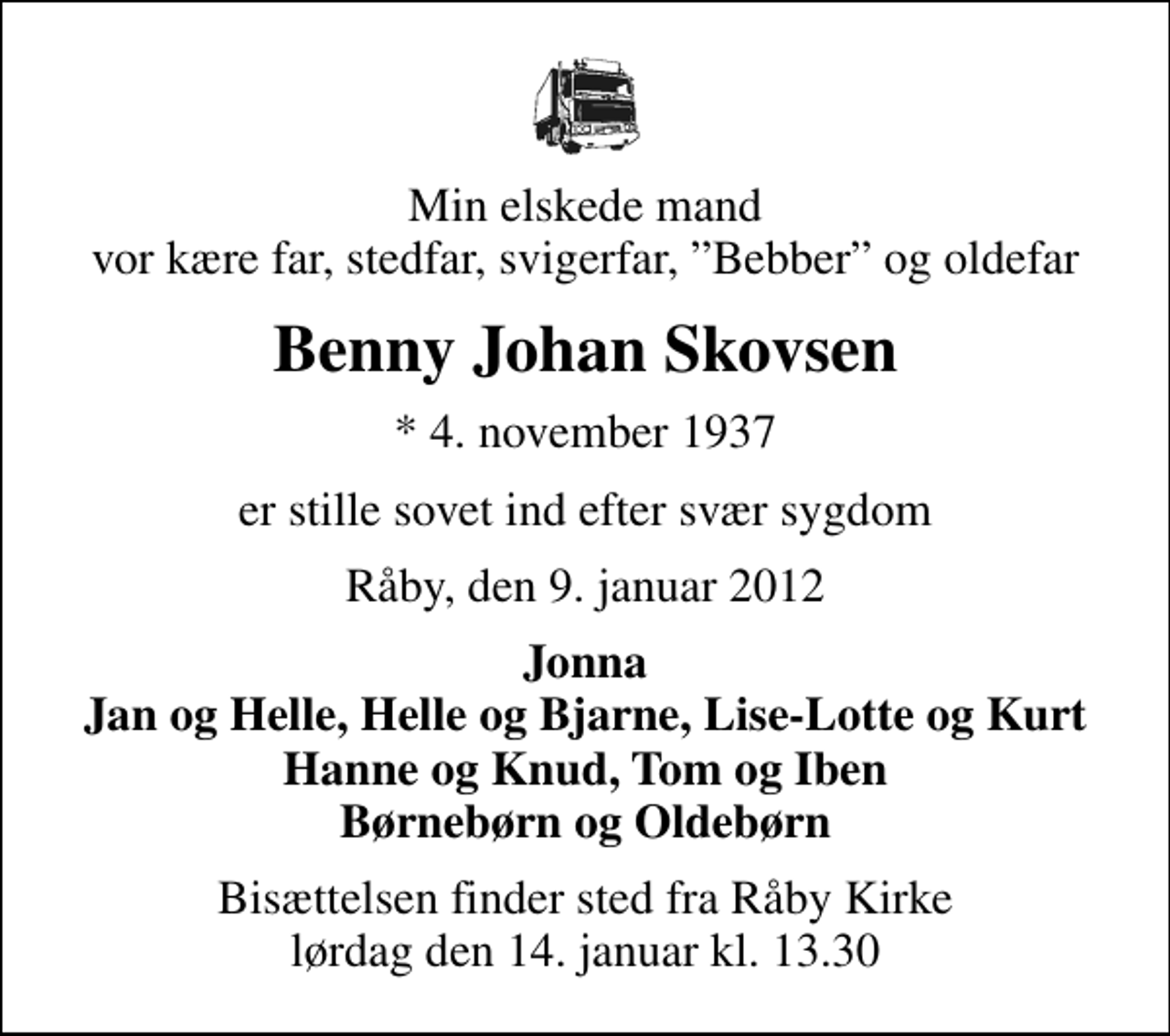 <p>Min elskede mand vor kære far, stedfar, svigerfar, Bebber og oldefar<br />Benny Johan Skovsen<br />* 4. november 1937<br />er stille sovet ind efter svær sygdom<br />Råby, den 9. januar 2012<br />Jonna Jan og Helle, Helle og Bjarne, Lise-Lotte og Kurt Hanne og Knud, Tom og Iben Børnebørn og Oldebørn<br />Bisættelsen finder sted fra Råby Kirke lørdag den 14. januar kl. 13.30</p>