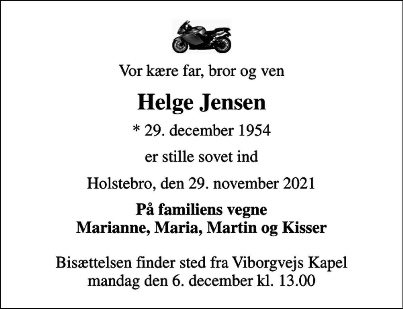 <p>Vor kære far, bror og ven<br />Helge Jensen<br />* 29. december 1954<br />er stille sovet ind<br />Holstebro, den 29. november 2021<br />På familiens vegne Marianne, Maria, Martin og Kisser<br />Bisættelsen finder sted fra Viborgvejs Kapel mandag den 6. december kl. 13.00</p>