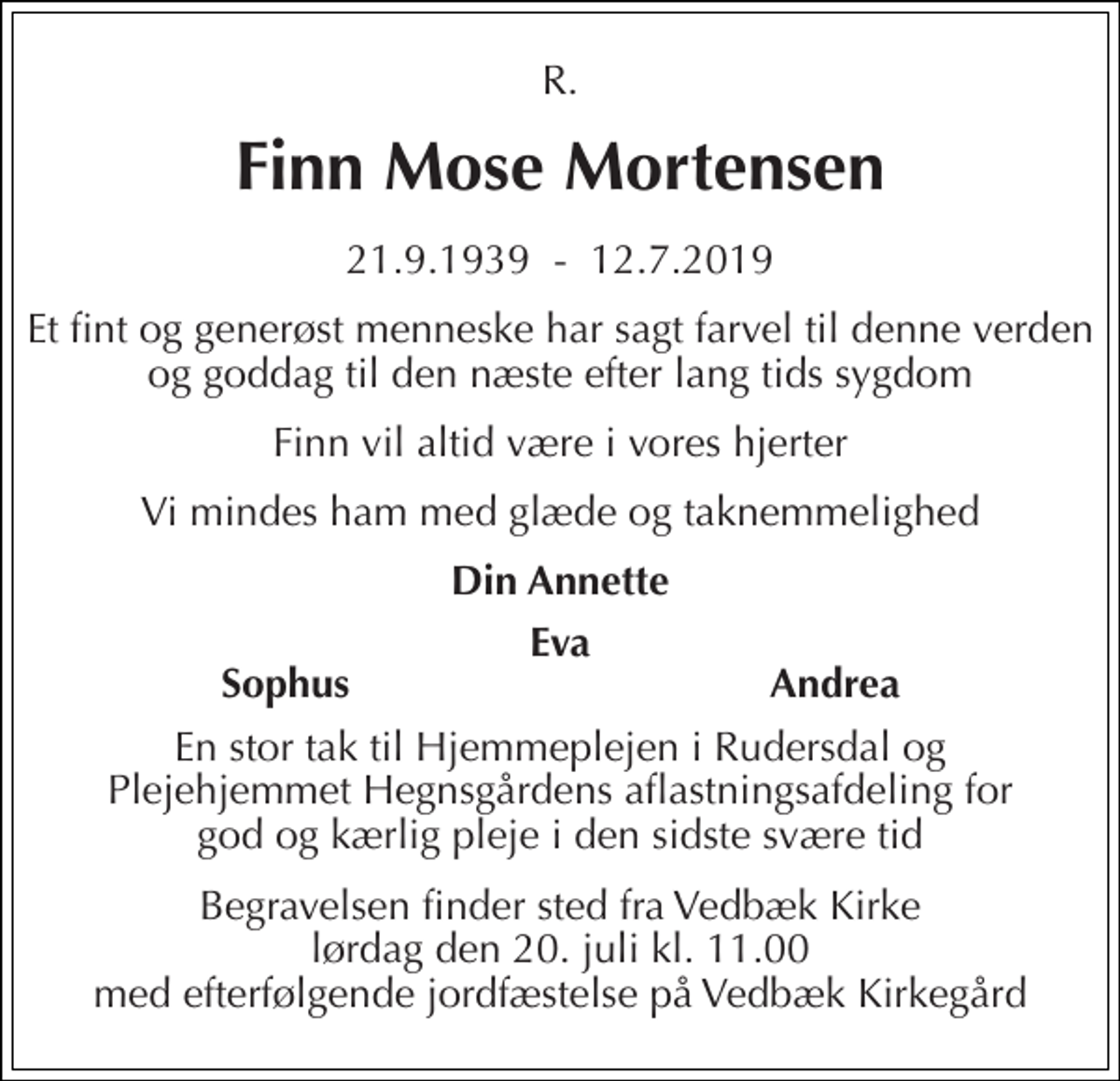 <p>R.<br />Finn Mose Mortensen<br />21.9.1939 - 12.7.2019<br />Et fint og generøst menneske har sagt farvel til denne verden og goddag til den næste efter lang tids sygdom<br />Finn vil altid være i vores hjerter<br />Vi mindes ham med glæde og taknemmelighed<br />Din Annette<br />Eva<br />Sophus<br />Andrea<br />En stor tak til Hjemmeplejen i Rudersdal og Plejehjemmet Hegnsgårdens aflastningsafdeling for god og kærlig pleje i den sidste svære tid<br />Begravelsen finder sted fra Vedbæk Kirke lørdag den 20. juli kl. 11.00 med efterfølgende jordfæstelse på Vedbæk Kirkegård</p>