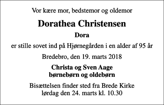 <p>Vor kære mor, bedstemor og oldemor<br />Dorathea Christensen<br />Dora<br />er stille sovet ind på Hjørnegården i en alder af 95 år<br />Bredebro, den 19. marts 2018<br />Christa og Sven Aage børnebørn og oldebørn<br />Bisættelsen finder sted fra Brede Kirke lørdag den 24. marts kl. 10.30</p>