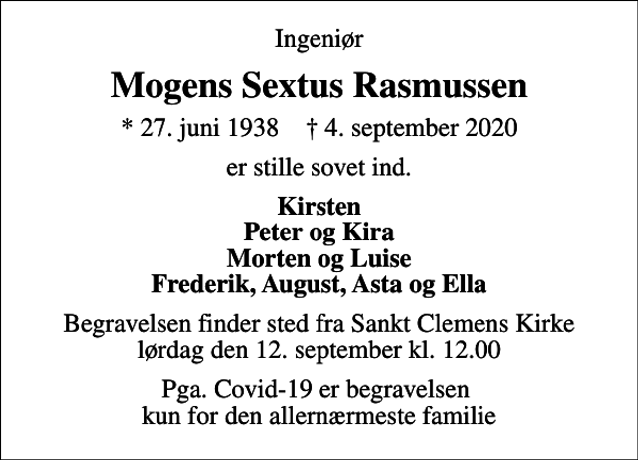 <p>Ingeniør<br />Mogens Sextus Rasmussen<br />* 27. juni 1938 ✝ 4. september 2020<br />er stille sovet ind.<br />Kirsten Peter og Kira Morten og Luise Frederik, August, Asta og Ella<br />Begravelsen finder sted fra Sankt Clemens Kirke lørdag den 12. september kl. 12.00<br />Pga. Covid-19 er begravelsen kun for den allernærmeste familie</p>