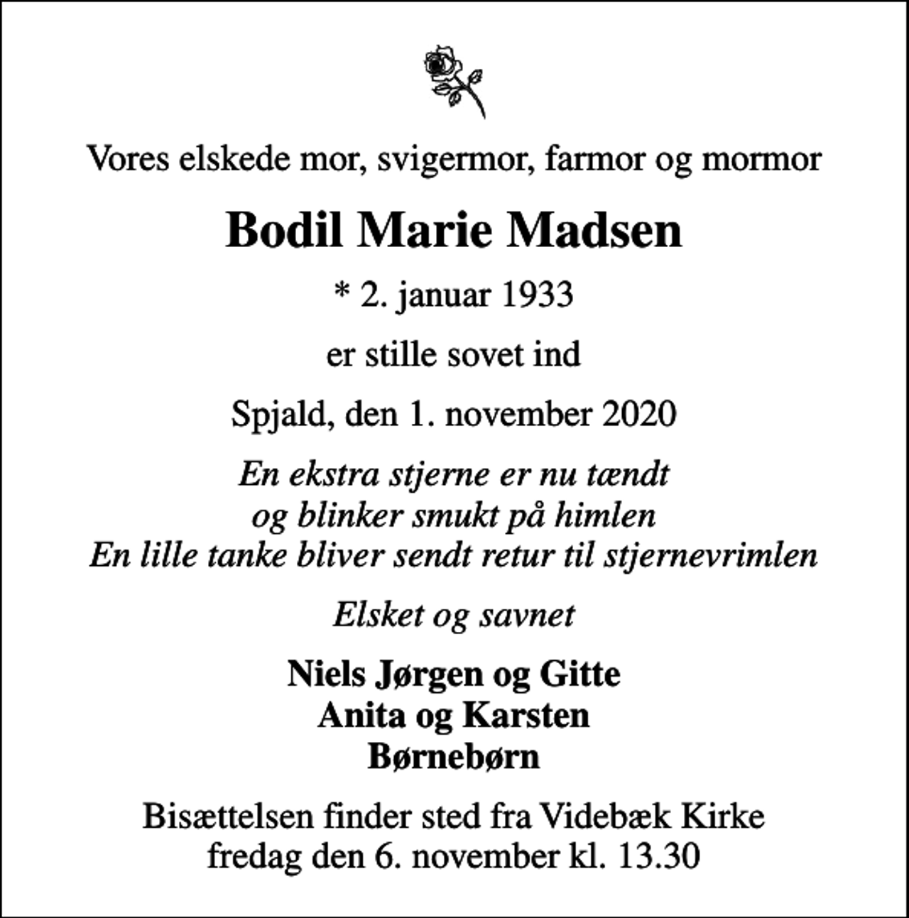 <p>Vores elskede mor, svigermor, farmor og mormor<br />Bodil Marie Madsen<br />* 2. januar 1933<br />er stille sovet ind<br />Spjald, den 1. november 2020<br />En ekstra stjerne er nu tændt og blinker smukt på himlen En lille tanke bliver sendt retur til stjernevrimlen<br />Elsket og savnet<br />Niels Jørgen og Gitte Anita og Karsten Børnebørn<br />Bisættelsen finder sted fra Videbæk Kirke fredag den 6. november kl. 13.30</p>