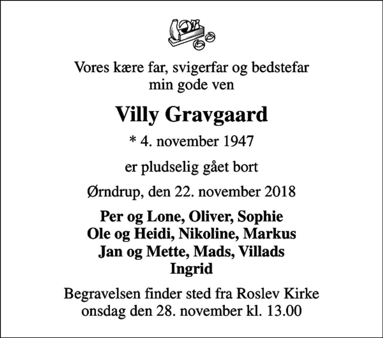 <p>Vores kære far, svigerfar og bedstefar min gode ven<br />Villy Gravgaard<br />* 4. november 1947<br />er pludselig gået bort<br />Ørndrup, den 22. november 2018<br />Per og Lone, Oliver, Sophie Ole og Heidi, Nikoline, Markus Jan og Mette, Mads, Villads Ingrid<br />Begravelsen finder sted fra Roslev Kirke onsdag den 28. november kl. 13.00</p>