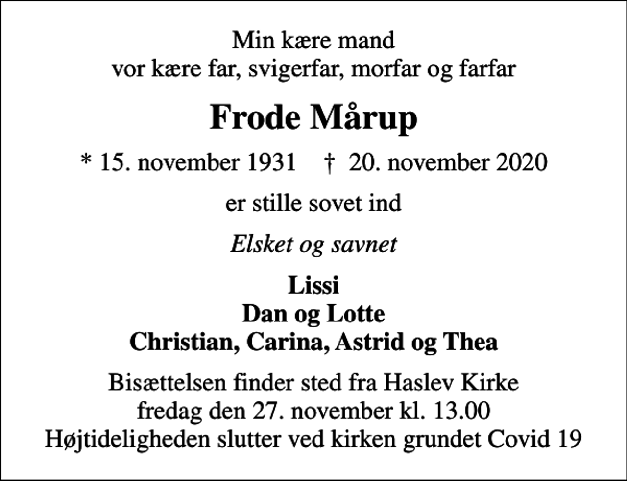 <p>Min kære mand vor kære far, svigerfar, morfar og farfar<br />Frode Mårup<br />* 15. november 1931 ✝ 20. november 2020<br />er stille sovet ind<br />Elsket og savnet<br />Lissi Dan og Lotte Christian, Carina, Astrid og Thea<br />Bisættelsen finder sted fra Haslev Kirke fredag den 27. november kl. 13.00 Højtideligheden slutter ved kirken grundet Covid 19</p>
