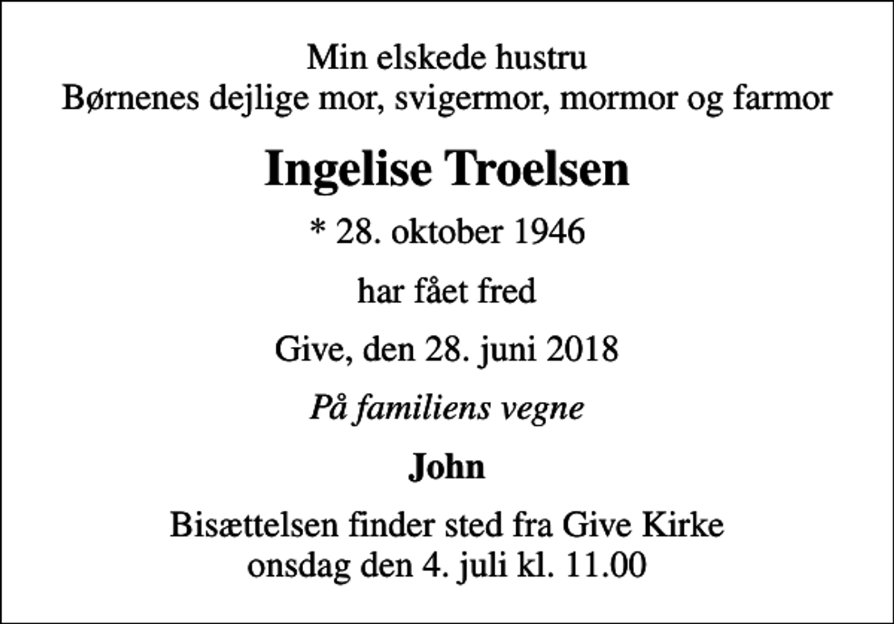 <p>Min elskede hustru Børnenes dejlige mor, svigermor, mormor og farmor<br />Ingelise Troelsen<br />* 28. oktober 1946<br />har fået fred<br />Give, den 28. juni 2018<br />På familiens vegne<br />John<br />Bisættelsen finder sted fra Give Kirke onsdag den 4. juli kl. 11.00</p>
