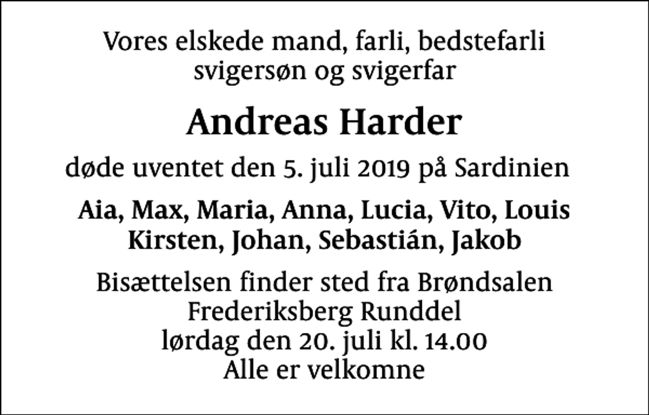<p>Vores elskede mand, farli, bedstefarli svigersøn og svigerfar<br />Andreas Harder<br />døde uventet den 5. juli 2019 på Sardinien<br />Aia, Max, Maria, Anna, Lucia, Vito, Louis Kirsten, Johan, Sebastián, Jakob<br />Bisættelsen finder sted fra Brøndsalen Frederiksberg Runddel lørdag den 20. juli kl. 14.00 Alle er velkomne</p>