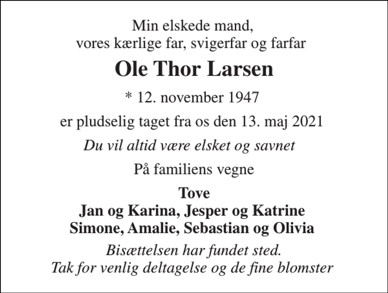 <p>Min elskede mand, vores kærlige far, svigerfar og farfar<br />Ole Thor Larsen<br />*​ 12. november 1947​<br />er pludselig taget fra os den 13. maj 2021<br />Du vil altid være elsket og savnet<br />På familiens vegne<br />Tove Jan og Karina, Jesper og Katrine Simone, Amalie, Sebastian og Olivia<br />Bisættelsen har fundet sted. Tak for venlig deltagelse og de fine blomster</p>