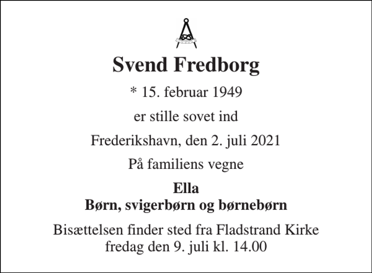 <p>Svend Fredborg<br />*​ 15. februar 1949<br />er stille sovet ind<br />Frederikshavn, den 2. juli 2021<br />På familiens vegne<br />Ella Børn, svigerbørn og børnebørn<br />Bisættelsen​ finder sted fra Fladstrand Kirke​ fredag den 9. juli​ kl. 14.00</p>