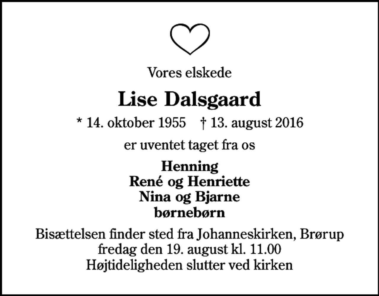 <p>Vores elskede<br />Lise Dalsgaard<br />* 14. oktober 1955 ✝ 13. august 2016<br />er uventet taget fra os<br />Henning René og Henriette Nina og Bjarne børnebørn<br />Bisættelsen finder sted fra Johanneskirken, Brørup fredag den 19. august kl. 11.00 Højtideligheden slutter ved kirken</p>