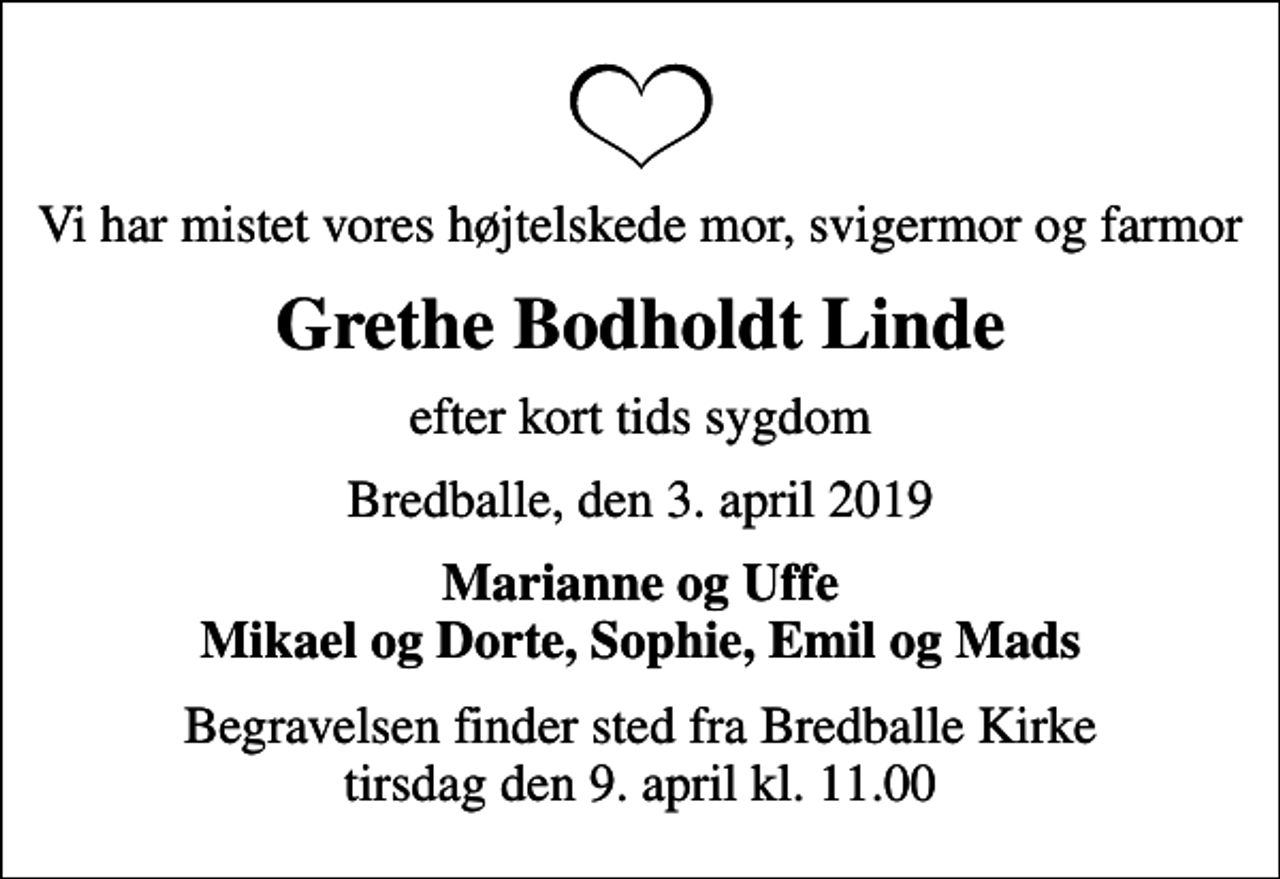 <p>Vi har mistet vores højtelskede mor, svigermor og farmor<br />Grethe Bodholdt Linde<br />efter kort tids sygdom<br />Bredballe, den 3. april 2019<br />Marianne og Uffe Mikael og Dorte, Sophie, Emil og Mads<br />Begravelsen finder sted fra Bredballe Kirke tirsdag den 9. april kl. 11.00</p>