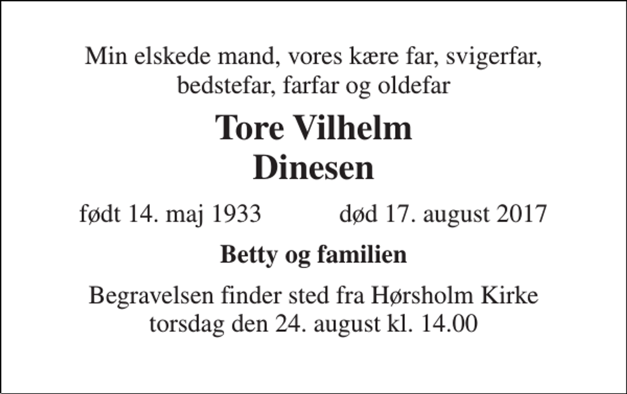<p>Min elskede mand, vores kære far, svigerfar, bedstefar, farfar og oldefar<br />Tore Vilhelm Dinesen<br />født 14. maj 1933 død 17. august 2017<br />Betty og familien<br />Begravelsen finder sted fra Hørsholm Kirke torsdag den 24. august kl. 14.00</p>
