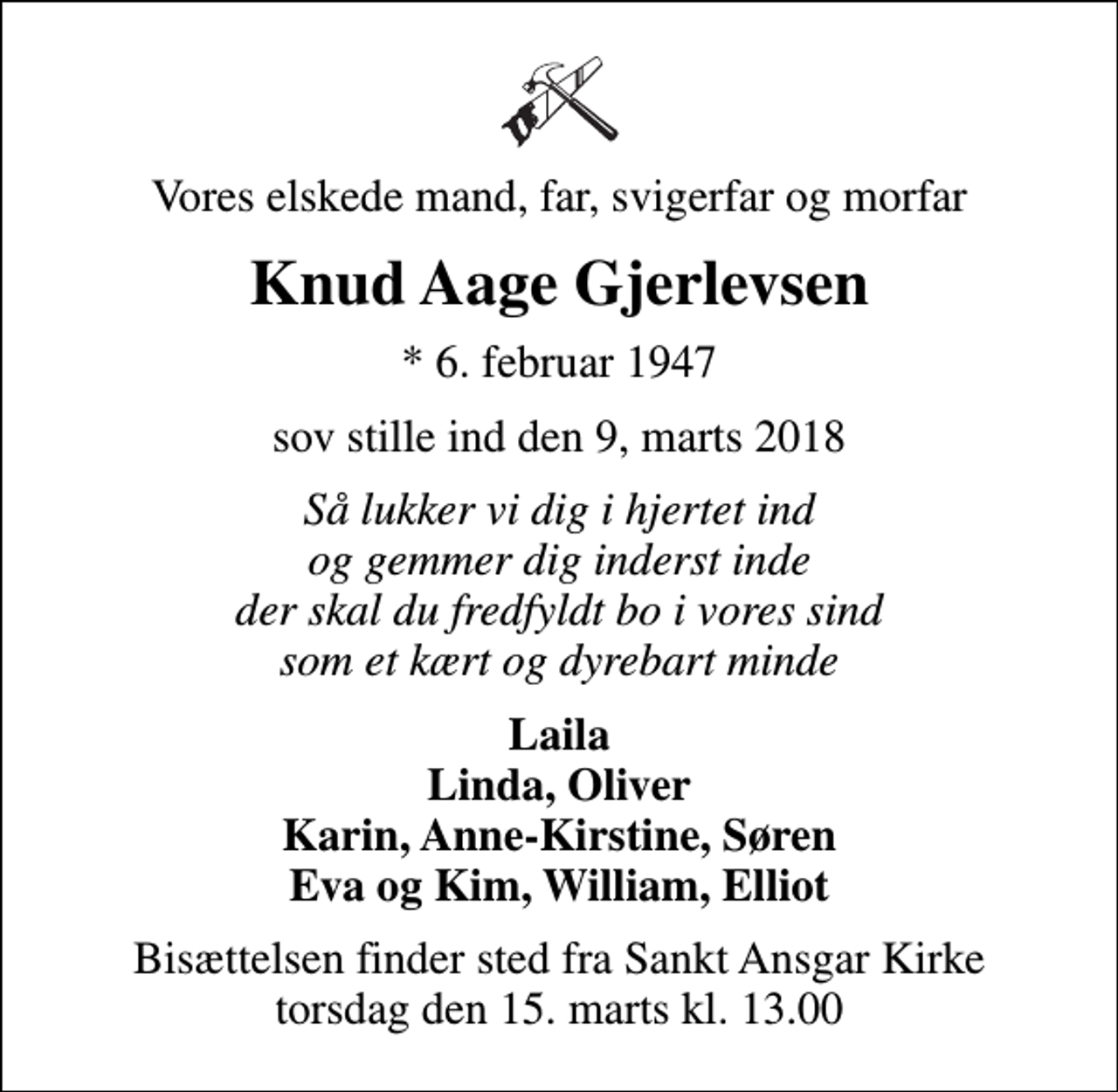 <p>Vores elskede mand, far, svigerfar og morfar<br />Knud Aage Gjerlevsen<br />* 6. februar 1947<br />sov stille ind den 9, marts 2018<br />Så lukker vi dig i hjertet ind og gemmer dig inderst inde der skal du fredfyldt bo i vores sind som et kært og dyrebart minde<br />Laila Linda, Oliver Karin, Anne-Kirstine, Søren Eva og Kim, William, Elliot<br />Bisættelsen finder sted fra Sankt Ansgar Kirke torsdag den 15. marts kl. 13.00</p>