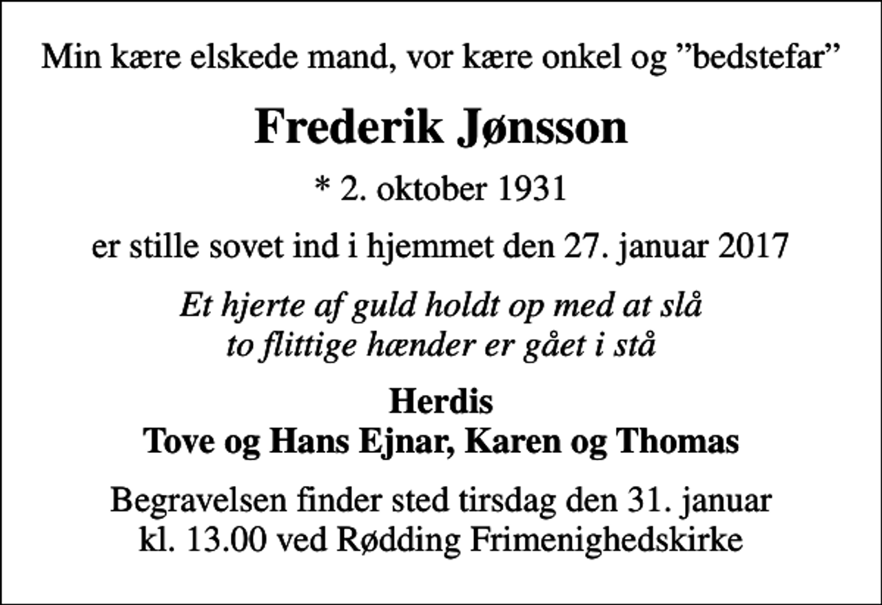 <p>Min kære elskede mand, vor kære onkel og bedstefar<br />Frederik Jønsson<br />* 2. oktober 1931<br />er stille sovet ind i hjemmet den 27. januar 2017<br />Et hjerte af guld holdt op med at slå to flittige hænder er gået i stå<br />Herdis Tove og Hans Ejnar, Karen og Thomas<br />Begravelsen finder sted tirsdag den 31. januar kl. 13.00 ved Rødding Frimenighedskirke</p>
