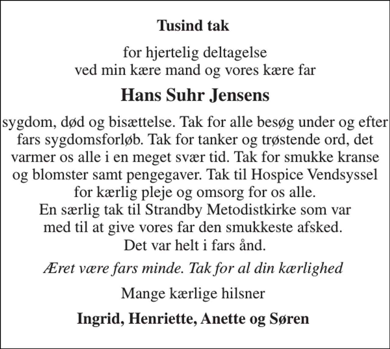<p>Tusind tak<br />for hjertelig deltagelse ved min kære mand og vores kære far<br />Hans Suhr Jensens<br />sygdom, død og bisættelse. Tak for alle besøg under og efter fars sygdomsforløb. Tak for tanker og trøstende ord, det varmer os alle i en meget svær tid. Tak for smukke kranse og blomster samt pengegaver. Tak til Hospice Vendsyssel for kærlig pleje og omsorg for os alle. En særlig tak til Strandby Metodistkirke som var med til at give vores far den smukkeste afsked. Det var helt i fars ånd.<br />Æret være fars minde. Tak for al din kærlighed<br />Mange kærlige hilsner<br />Ingrid, Henriette, Anette og Søren</p>