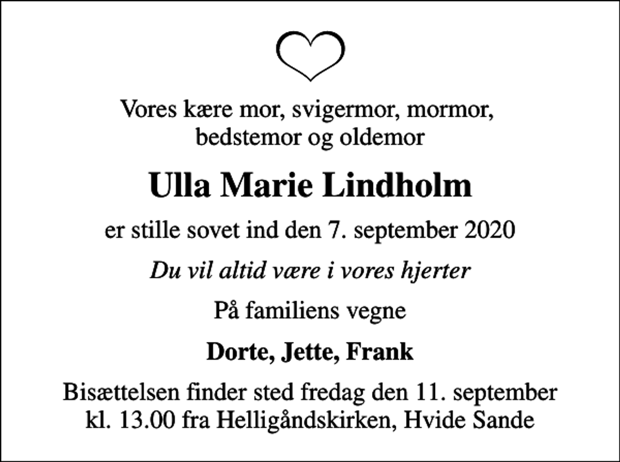 <p>Vores kære mor, svigermor, mormor, bedstemor og oldemor<br />Ulla Marie Lindholm<br />er stille sovet ind den 7. september 2020<br />Du vil altid være i vores hjerter<br />På familiens vegne<br />Dorte, Jette, Frank<br />Bisættelsen finder sted fredag den 11. september kl. 13.00 fra Helligåndskirken, Hvide Sande</p>