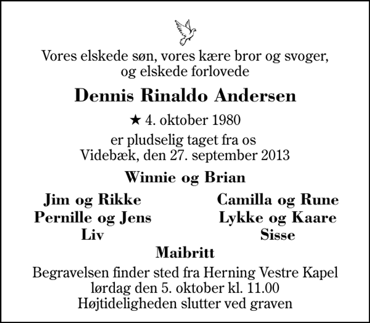<p>Vores elskede søn, vores kære bror og svoger, og elskede forlovede<br />Dennis Rinaldo Andersen<br />* 4. oktober 1980<br />er pludselig taget fra os Videbæk, den 27. september 2013<br />Winnie og Brian<br />Jim og Rikke<br />Camilla og Rune<br />Pernille og Jens<br />Lykke og Kaare<br />Liv<br />Sisse<br />Begravelsen finder sted fra Herning Vestre Kapel lørdag den 5. oktober kl. 11.00 Højtideligheden slutter ved graven</p>