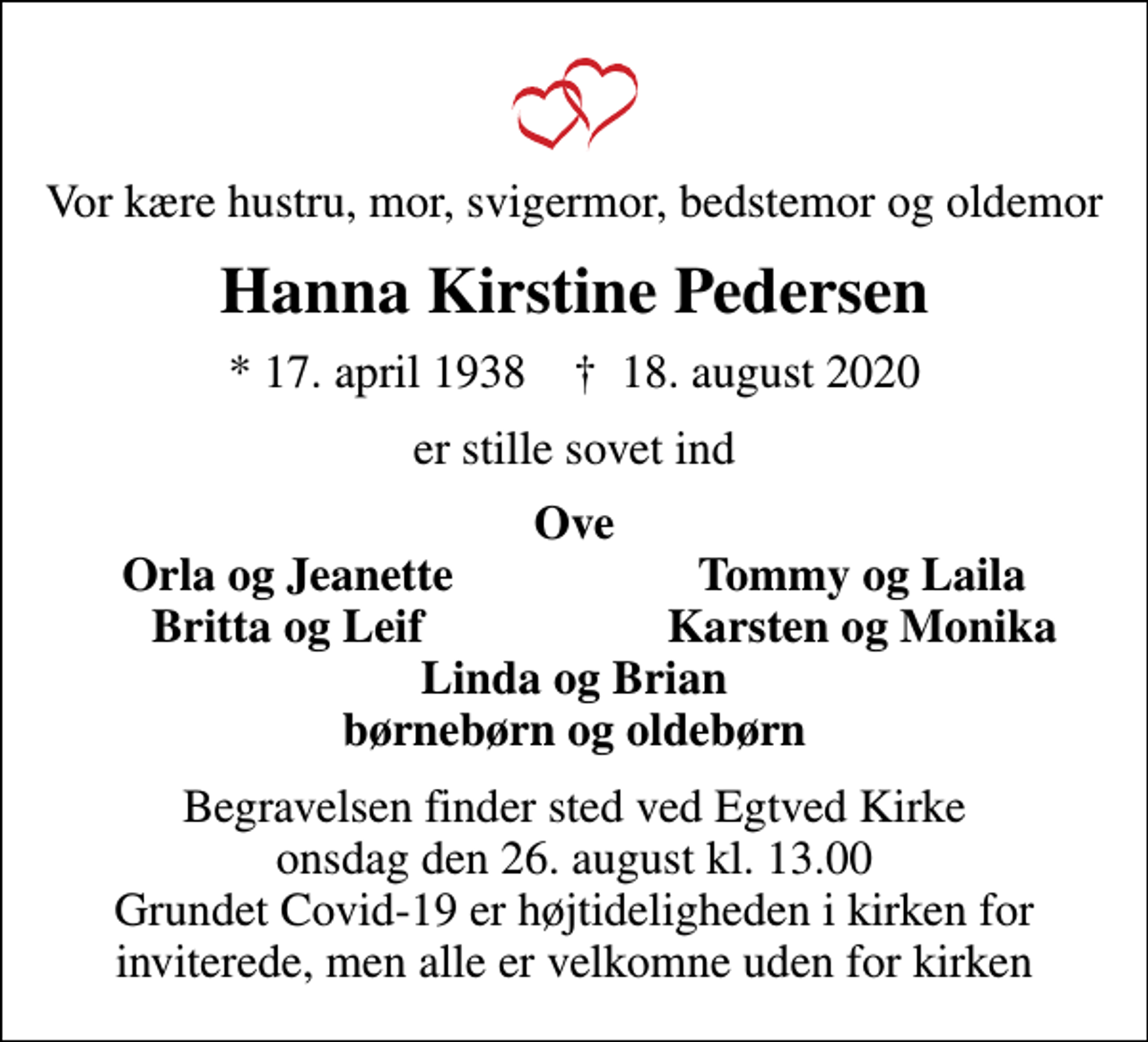 <p>Vor kære hustru, mor, svigermor, bedstemor og oldemor<br />Hanna Kirstine Pedersen<br />* 17. april 1938 ✝ 18. august 2020<br />er stille sovet ind<br />Ove<br />Orla og Jeanette<br />Tommy og Laila<br />Britta og Leif<br />Karsten og Monika<br />Begravelsen finder sted ved Egtved Kirke onsdag den 26. august kl. 13.00 Grundet Covid-19 er højtideligheden i kirken for inviterede, men alle er velkomne uden for kirken</p>