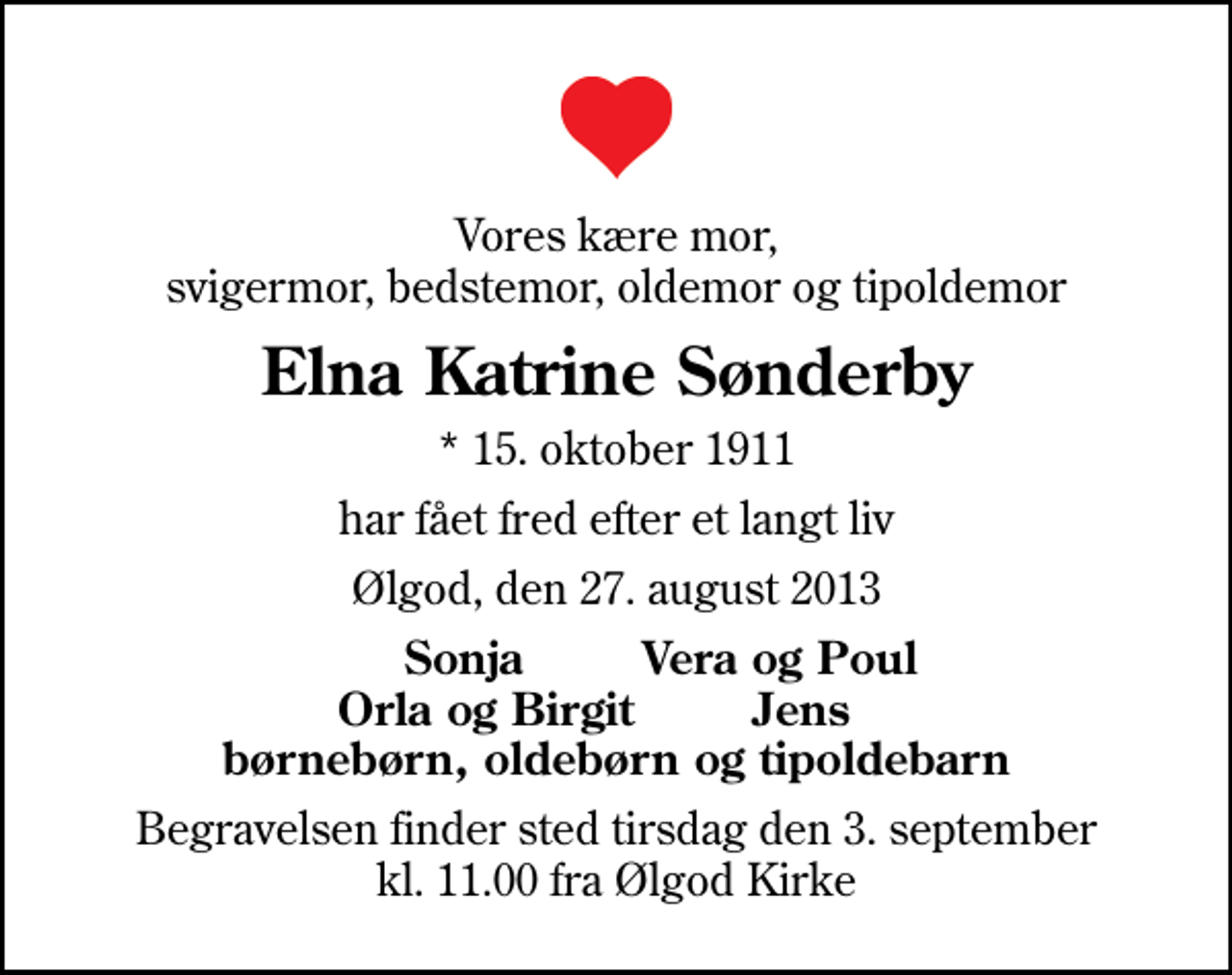 <p>Vores kære mor, svigermor, bedstemor, oldemor og tipoldemor<br />Elna Katrine Sønderby<br />* 15. oktober 1911<br />har fået fred efter et langt liv<br />Ølgod, den 27. august 2013<br />Sonja Vera og Poul Orla og Birgit Jens børnebørn, oldebørn og tipoldebarn<br />Begravelsen finder sted tirsdag den 3. september kl. 11.00 fra Ølgod Kirke</p>