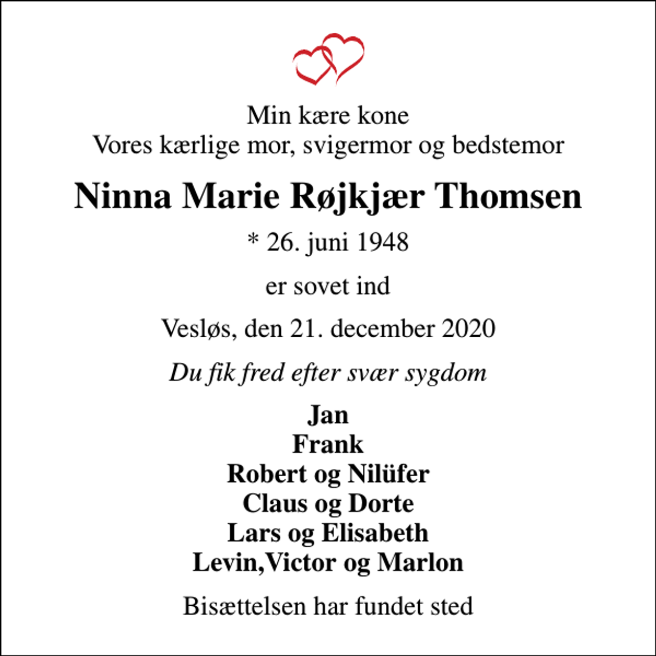 <p>Min kære kone Vores kærlige mor, svigermor og bedstemor<br />Ninna Marie Røjkjær Thomsen<br />* 26. juni 1948<br />er sovet ind<br />Vesløs, den 21. december 2020<br />Du fik fred efter svær sygdom<br />Jan Frank Robert og Nilüfer Claus og Dorte Lars og Elisabeth Levin,Victor og Marlon<br />Bisættelsen har fundet sted</p>