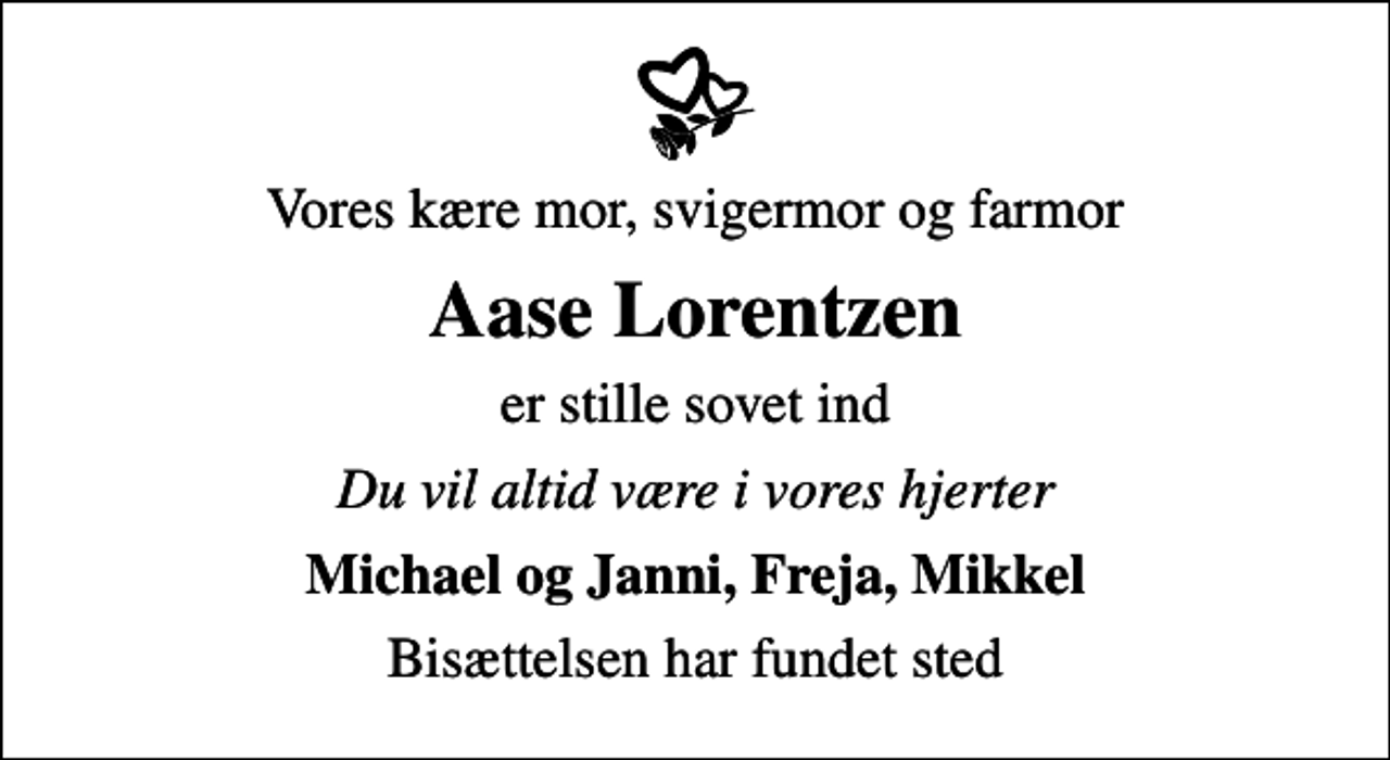 <p>Vores kære mor, svigermor og farmor<br />Aase Lorentzen<br />er stille sovet ind<br />Du vil altid være i vores hjerter<br />Michael og Janni, Freja, Mikkel<br />Bisættelsen har fundet sted</p>