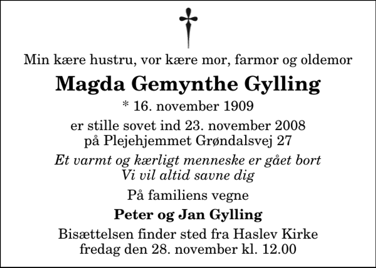 <p>Min kære hustru, vor kære mor, farmor og oldemor<br />Magda Gemynthe Gylling<br />* 16. november 1909<br />er stille sovet ind 23. november 2008 på Plejehjemmet Grøndalsvej 27<br />Et varmt og kærligt menneske er gået bort Vi vil altid savne dig<br />På familiens vegne<br />Peter og Jan Gylling<br />Bisættelsen finder sted fra Haslev Kirke fredag den 28. november kl. 12.00</p>