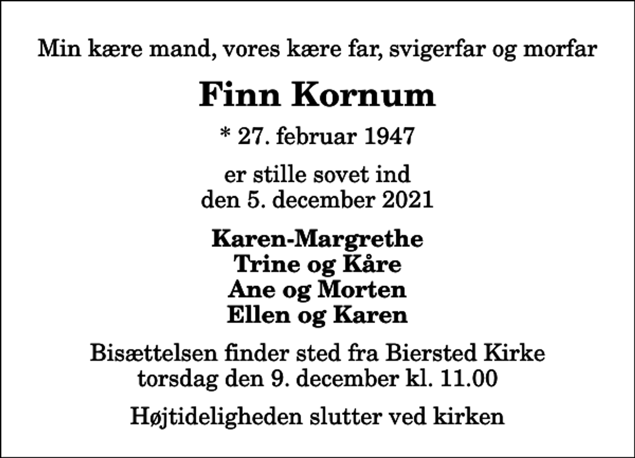 <p>Min kære mand, vores kære far, svigerfar og morfar<br />Finn Kornum<br />* 27. februar 1947<br />er stille sovet ind den 5. december 2021<br />Karen-Margrethe Trine og Kåre Ane og Morten Ellen og Karen<br />Bisættelsen finder sted fra Biersted Kirke torsdag den 9. december kl. 11.00 Højtideligheden slutter ved kirken</p>