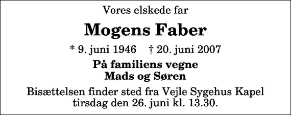 <p>Vores elskede far<br />Mogens Faber<br />* 9. juni 1946 ✝ 20. juni 2007<br />På familiens vegne Mads og Søren<br />Bisættelsen finder sted fra Vejle Sygehuskapel tirsdag den 26. juni kl. 13.30</p>