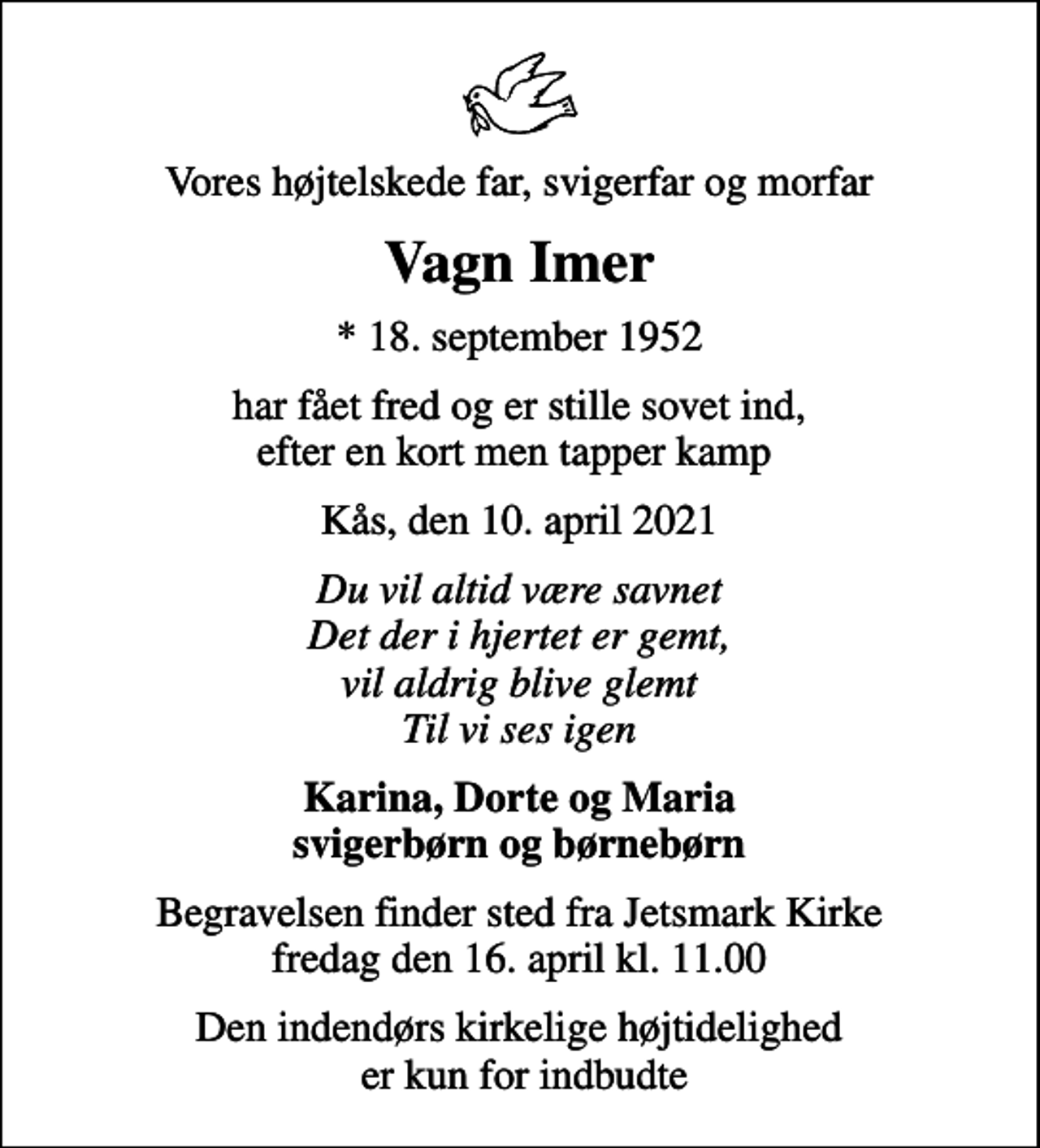 <p>Vores højtelskede far, svigerfar og morfar<br />Vagn Imer<br />* 18. september 1952<br />har fået fred og er stille sovet ind, efter en kort men tapper kamp<br />Kås, den 10. april 2021<br />Du vil altid være savnet Det der i hjertet er gemt, vil aldrig blive glemt Til vi ses igen<br />Karina, Dorte og Maria svigerbørn og børnebørn<br />Begravelsen finder sted fra Jetsmark Kirke fredag den 16. april kl. 11.00<br />Den indendørs kirkelige højtidelighed er kun for indbudte</p>