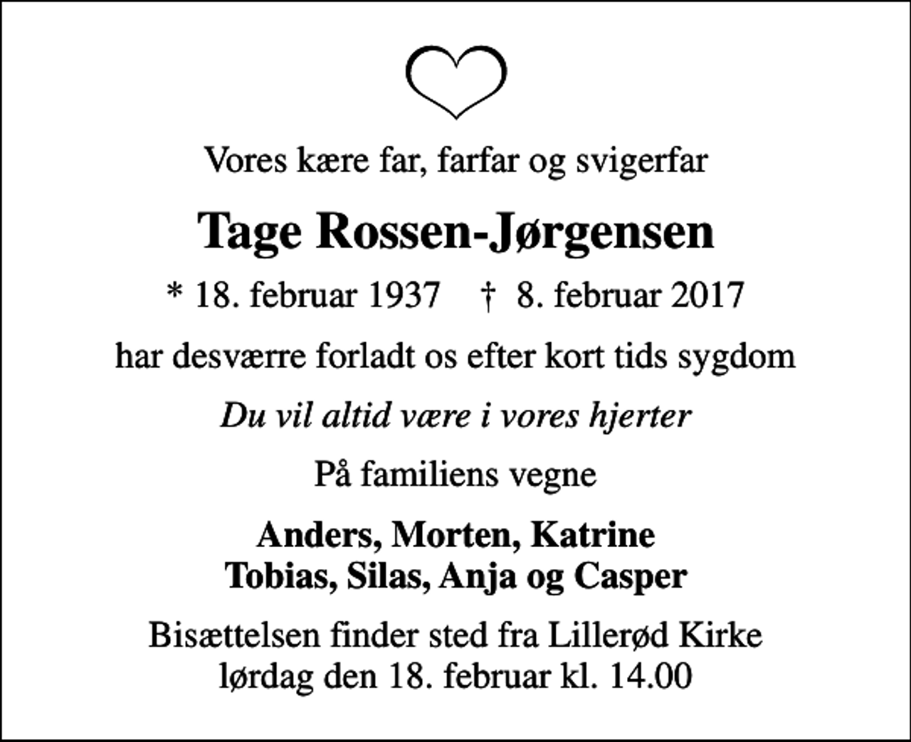 <p>Vores kære far, farfar og svigerfar<br />Tage Rossen-Jørgensen<br />* 18. februar 1937 ✝ 8. februar 2017<br />har desværre forladt os efter kort tids sygdom<br />Du vil altid være i vores hjerter<br />På familiens vegne<br />Anders, Morten, Katrine Tobias, Silas, Anja og Casper<br />Bisættelsen finder sted fra Lillerød Kirke lørdag den 18. februar kl. 14.00</p>