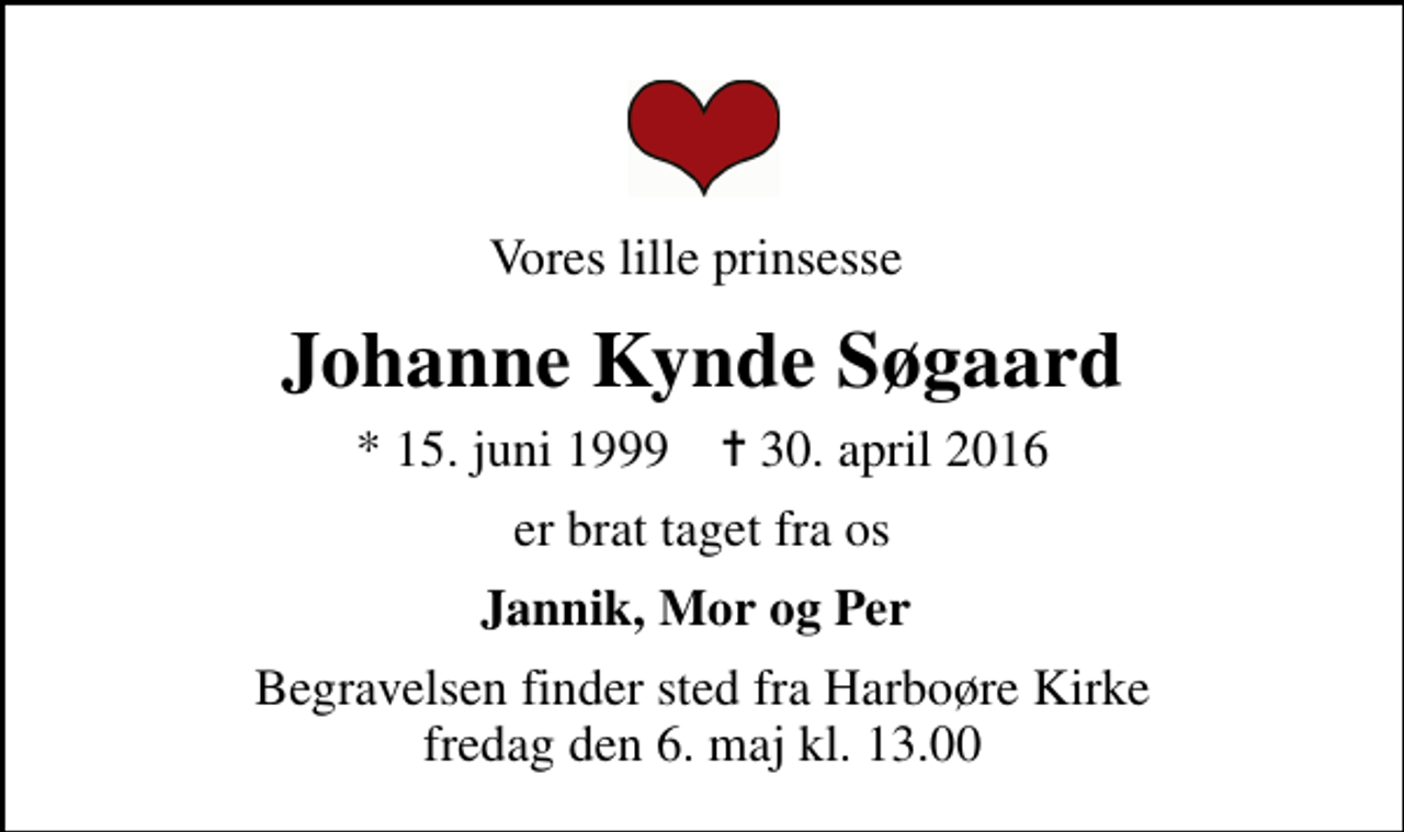 <p>Vores lille prinsesse<br />Johanne Kynde Søgaard<br />* 15. juni 1999 ✝ 30. april 2016<br />er brat taget fra os<br />Jannik, Mor og Per<br />Begravelsen finder sted fra Harboøre Kirke fredag den 6. maj kl. 13.00</p>