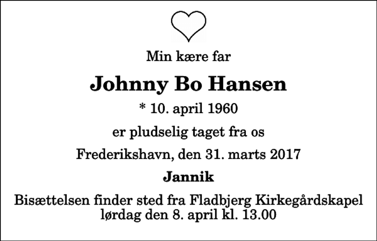 <p>Min kære far<br />Johnny Bo Hansen<br />* 10. april 1960<br />er pludselig taget fra os<br />Frederikshavn, den 31. marts 2017<br />Jannik<br />Bisættelsen finder sted fra Fladbjerg Kirkegårdskapel lørdag den 8. april kl. 13.00</p>