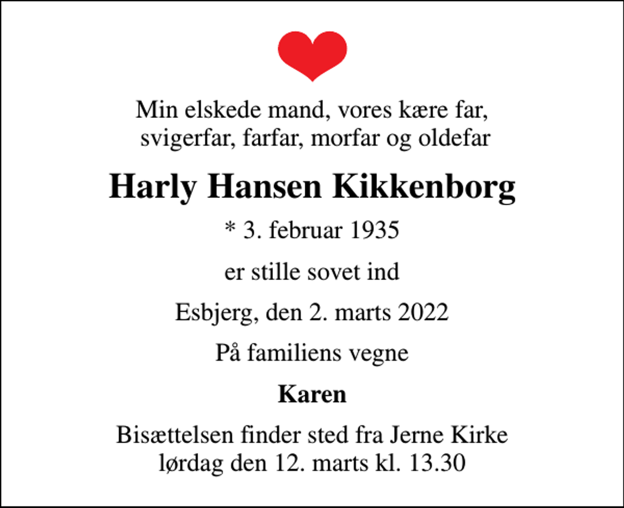 <p>Min elskede mand, vores kære far, svigerfar, farfar, morfar og oldefar<br />Harly Hansen Kikkenborg<br />* 3. februar 1935<br />er stille sovet ind<br />Esbjerg, den 2. marts 2022<br />På familiens vegne<br />Karen<br />Bisættelsen finder sted fra Jerne Kirke lørdag den 12. marts kl. 13.30</p>