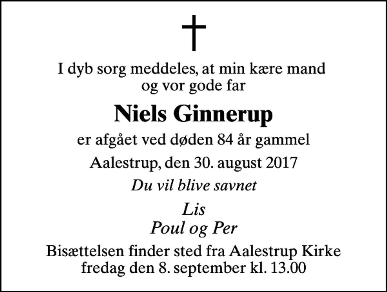 <p>I dyb sorg meddeles, at min kære mand og vor gode far<br />Niels Ginnerup<br />er afgået ved døden 84 år gammel<br />Aalestrup, den 30. august 2017<br />Du vil blive savnet<br />Lis Poul og Per<br />Bisættelsen finder sted fra Aalestrup Kirke fredag den 8. september kl. 13.00</p>