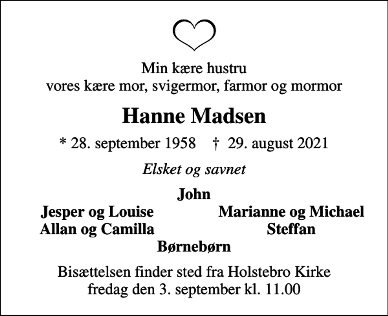 <p>Min kære hustru vores kære mor, svigermor, farmor og mormor<br />Hanne Madsen<br />* 28. september 1958 ✝ 29. august 2021<br />Elsket og savnet<br />John<br />Jesper og Louise<br />Marianne og Michael<br />Allan og Camilla<br />Steffan<br />Bisættelsen finder sted fra Holstebro Kirke fredag den 3. september kl. 11.00</p>