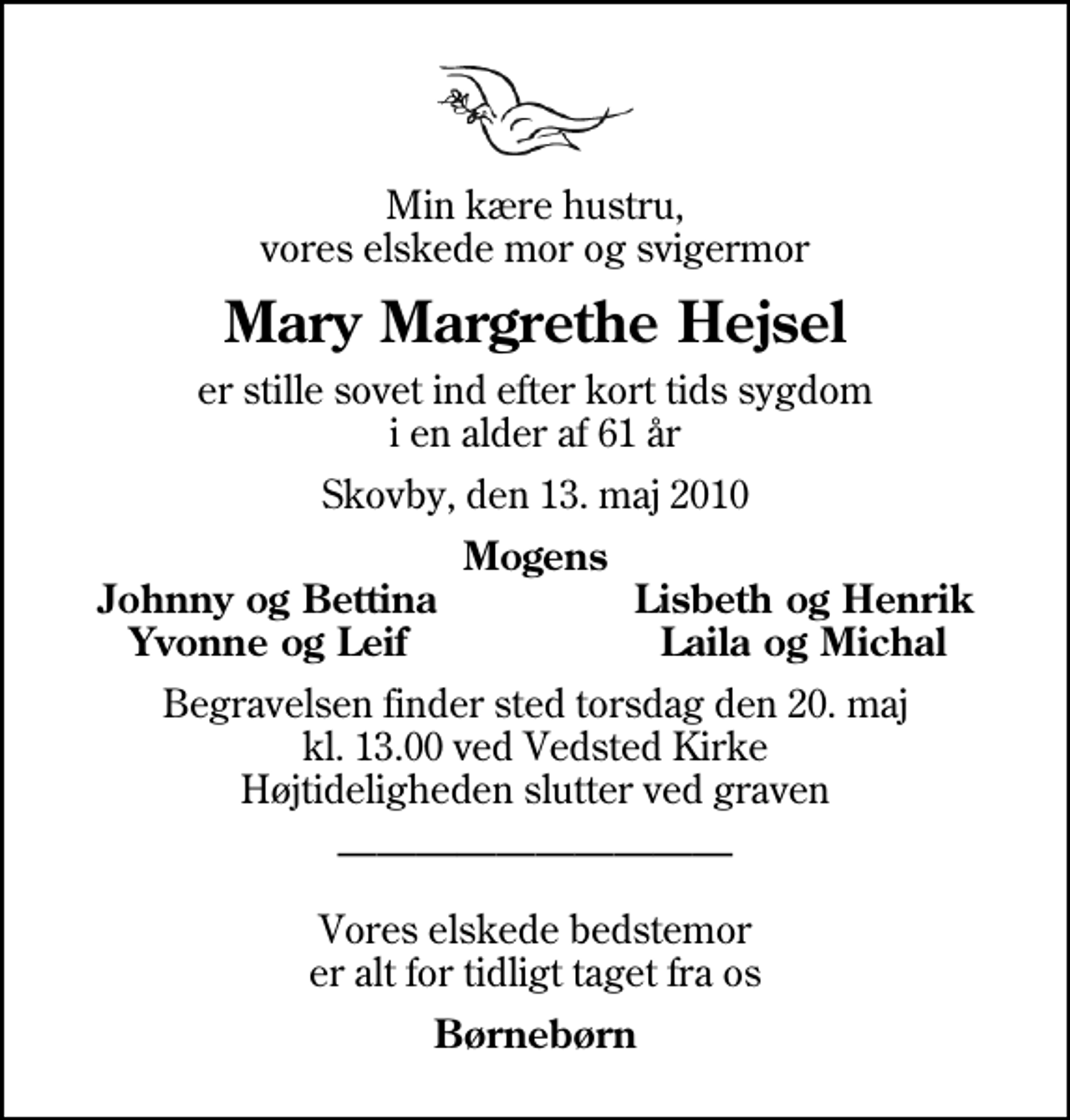 <p>Min kære hustru, vores elskede mor og svigermor<br />Mary Margrethe Hejsel<br />er stille sovet ind efter kort tids sygdom i en alder af 61 år<br />Skovby, den 13. maj 2010<br />Mogens<br />Johnny og Bettina<br />Lisbeth og Henrik<br />Yvonne og Leif<br />Laila og Michal<br />Begravelsen finder sted torsdag den 20. maj kl. 13.00 ved Vedsted Kirke Højtideligheden slutter ved graven<br />Vores elskede bedstemor er alt for tidligt taget fra os<br />Børnebørn</p>
