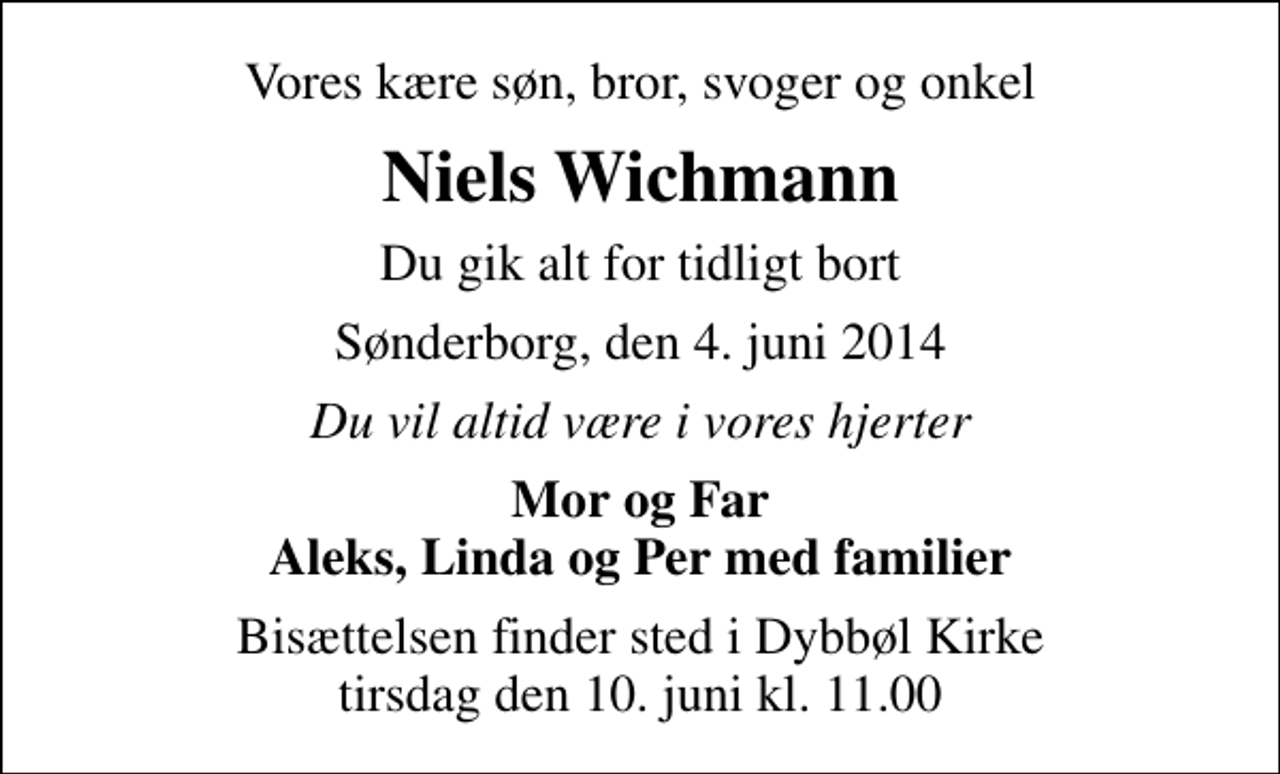 <p>Vores kære søn, bror, svoger og onkel<br />Niels Wichmann<br />Du gik alt for tidligt bort<br />Sønderborg, den 4. juni 2014<br />Du vil altid være i vores hjerter<br />Mor og Far Aleks, Linda og Per med familier<br />Bisættelsen finder sted i Dybbøl Kirke tirsdag den 10. juni kl. 11.00</p>