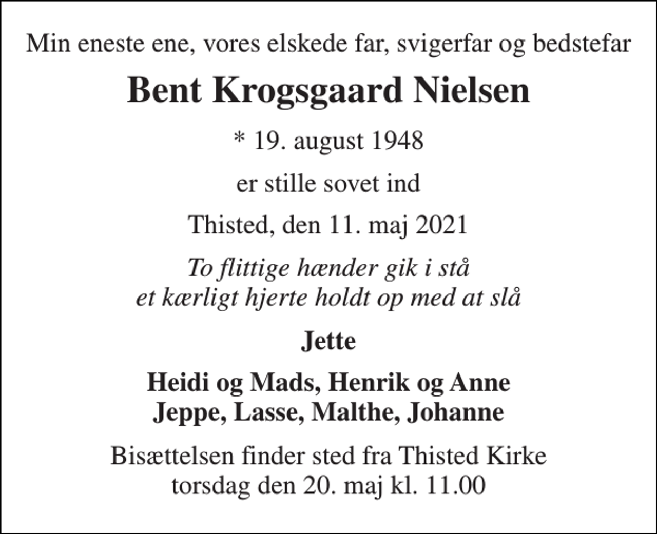 <p>Min eneste ene, vores elskede far, svigerfar og bedstefar<br />Bent Krogsgaard Nielsen<br />* 19. august 1948<br />er stille sovet ind<br />Thisted, den 11. maj 2021<br />To flittige hænder gik i stå et kærligt hjerte holdt op med at slå<br />Jette<br />Heidi og Mads, Henrik og Anne Jeppe, Lasse, Malthe, Johanne<br />Bisættelsen finder sted fra Thisted Kirke​ torsdag den 20. maj​ kl. 11.00</p>